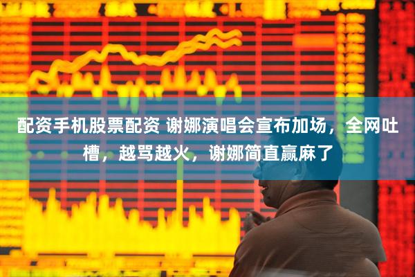 配资手机股票配资 谢娜演唱会宣布加场，全网吐槽，越骂越火，谢娜简直赢麻了