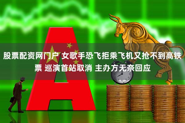 股票配资网门户 女歌手恐飞拒乘飞机又抢不到高铁票 巡演首站取消 主办方无奈回应