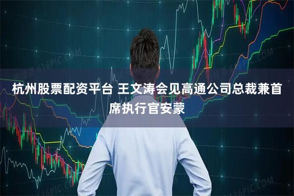 杭州股票配资平台 王文涛会见高通公司总裁兼首席执行官安蒙