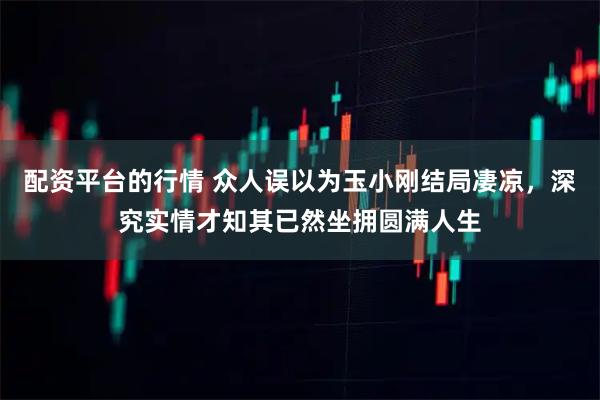配资平台的行情 众人误以为玉小刚结局凄凉，深究实情才知其已然坐拥圆满人生