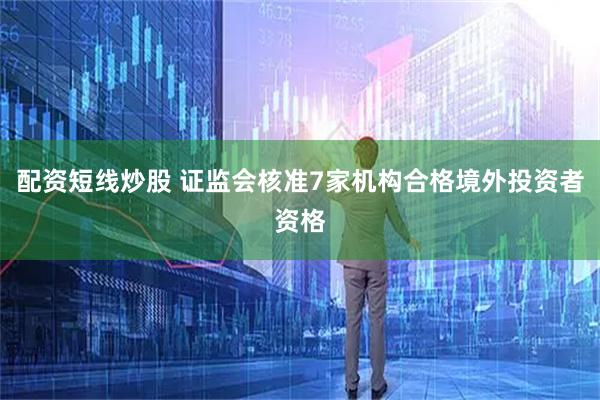 配资短线炒股 证监会核准7家机构合格境外投资者资格