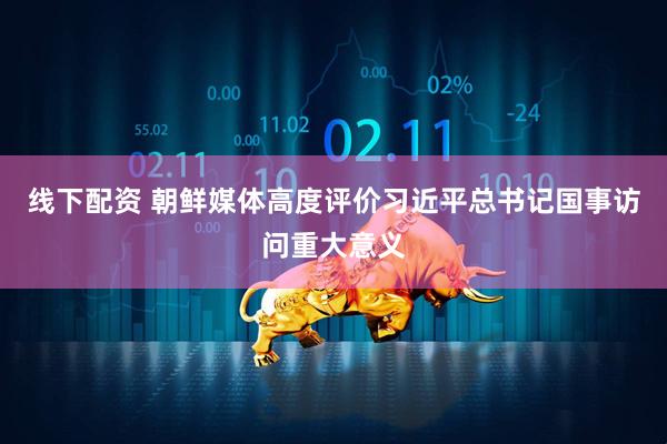 线下配资 朝鲜媒体高度评价习近平总书记国事访问重大意义